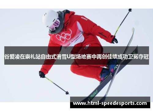 谷爱凌在崇礼站自由式滑雪U型场地赛中再创佳绩成功卫冕夺冠