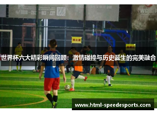世界杯六大精彩瞬间回顾：激情碰撞与历史诞生的完美融合