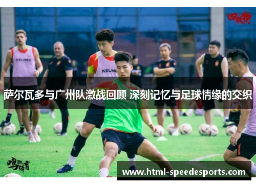 萨尔瓦多与广州队激战回顾 深刻记忆与足球情缘的交织 萨尔瓦多与广州队激战回顾 深刻记忆与足球情缘的交织